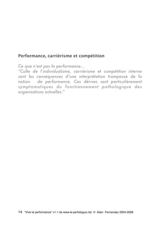 Performance, carriérisme et compétition
Ce que n’est pas la performance...
“Culte de l’individualisme, carriérisme et compétition interne
sont les conséquences d’une interprétation trompeuse de la
notion de performance. Ces dérives sont particulièrement
symptomatiques du fonctionnement pathologique des
organisations actuelles.”
14 “Vive la performance” v1.1 de www.le-perfologue.net © Alain Fernandez 2004-2008
 
