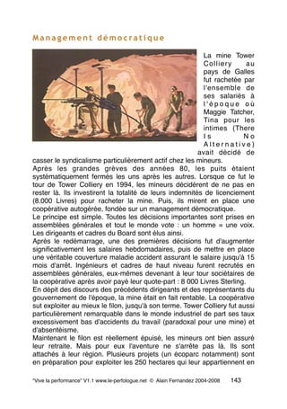 M a n a g e m e n t d é m o c ra t i q u e
La mine Tower
Colliery au
pays de Galles
fut rachetée par
l'ensemble de
ses salariés à
l ' é p o q u e o ù
Maggie Tatcher,
Tina pour les
intimes (There
I s N o
A l t e r n a t i v e )
avait décidé de
casser le syndicalisme particulièrement actif chez les mineurs.
Après les grandes grèves des années 80, les puits étaient
systématiquement fermés les uns après les autres. Lorsque ce fut le
tour de Tower Colliery en 1994, les mineurs décidèrent de ne pas en
rester là. Ils investirent la totalité de leurs indemnités de licenciement
(8.000 Livres) pour racheter la mine. Puis, ils mirent en place une
coopérative autogérée, fondée sur un management démocratique.
Le principe est simple. Toutes les décisions importantes sont prises en
assemblées générales et tout le monde vote : un homme = une voix.
Les dirigeants et cadres du Board sont élus ainsi.
Après le redémarrage, une des premières décisions fut d'augmenter
signiﬁcativement les salaires hebdomadaires, puis de mettre en place
une véritable couverture maladie accident assurant le salaire jusqu'à 15
mois d'arrêt. Ingénieurs et cadres de haut niveau furent recrutés en
assemblées générales, eux-mêmes devenant à leur tour sociétaires de
la coopérative après avoir payé leur quote-part : 8 000 Livres Sterling.
En dépit des discours des précédents dirigeants et des représentants du
gouvernement de l'époque, la mine était en fait rentable. La coopérative
sut exploiter au mieux le ﬁlon, jusqu'à son terme. Tower Colliery fut aussi
particulièrement remarquable dans le monde industriel de part ses taux
excessivement bas d'accidents du travail (paradoxal pour une mine) et
d'absentéisme.
Maintenant le ﬁlon est réellement épuisé, les mineurs ont bien assuré
leur retraite. Mais pour eux l'aventure ne s'arrête pas là. Ils sont
attachés à leur région. Plusieurs projets (un écoparc notamment) sont
en préparation pour exploiter les 250 hectares qui leur appartiennent en
“Vive la performance” V1.1 www.le-perfologue.net © Alain Fernandez 2004-2008 143
 