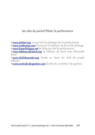 Les sites du portail Piloter la performance
★www.piloter.org Le portail du pilotage de la performance
★www.nodesway.com Concevoir le tableau de bord de pilotage
★www.le-perfologue.net Le blog pro de la performance
★www.tableau-de-bord.org Le tableau de bord avec Microsoft
Excel
★www.chef-de-projet.org Guide en ligne du chef de projet
efﬁcace
★www.controle-de-gestion.com Guide du contrôleur de gestion
“Vive la performance” V1.1 www.le-perfologue.net © Alain Fernandez 2004-2008 147
 
