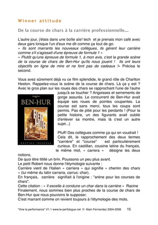 W i n n e r a t t i t u d e
De la course de chars à la carrière professionnelle....
L'autre jour, j'étais dans une boîte aïe! tech  et je prenais mon café avec
deux gars lorsque l'un d'eux me dit comme ça tout de go:
« Ils sont marrants les nouveaux collègues, ils gèrent leur carrière
comme s'il s'agissait d'une épreuve de formule 1 »
« Plutôt qu'une épreuve de formule 1, à mon avis, c'est la grande scène
de la course de chars de Ben-Hur qu'ils nous jouent !  Ils ont leurs
objectifs en ligne de mire et ne font pas de cadeaux !» Précisa le
second.
Vous avez sûrement déjà vu ce ﬁlm splendide, le grand rôle de Charlton
Heston. Rappelez-vous la scène de la course de chars. Là ça y est ?
Avec le gros plan sur les roues des chars se rapprochant l'une de l'autre
jusqu'à se toucher ? Angoisses et serrements de
gorge assurés. Le concurrent de Ben-Hur avait
équipé ses roues de pointes coupantes. La
course est sans merci, tous les coups sont
permis. Pas de pitié pour les perdants ! (Pour la
petite histoire, un des ﬁgurants avait oublié
d'enlever sa montre, mais là c'est un autre
sujet...)
Pfuff! Des collègues comme ça qui en voudrait !
Cela dit, le rapprochement des deux termes
"carrière" et "course"  est particulièrement
curieux. En castillan, cousine latine du français,
le même mot, « carrera »  désigne les deux
notions.
De quoi être titillé un brin. Poussons un peu plus avant.
Le petit Robert nous donne l'étymologie suivante :   
Carrière vient de l'italien « carriera » qui signiﬁe « chemin des chars
» (lui même du latin carraria, carrus: char).
En français,  carrière  signiﬁait à l'origine : "arène pour les courses de
chars".
Cette citation : « Il excelle à conduire un char dans la carrière »  Racine
Finalement, nous sommes bien plus proches de la course de chars de
Ben-Hur que nous pouvions le supposer.
C'est marrant comme on revient toujours à l'étymologie des mots.
“Vive la performance” V1.1 www.le-perfologue.net © Alain Fernandez 2004-2008 15
 