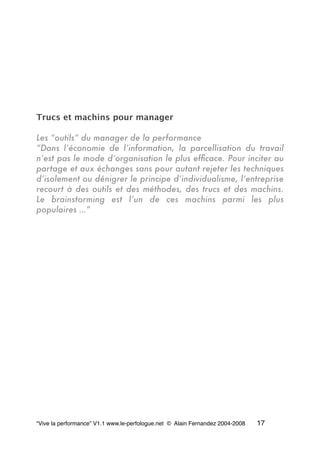 Trucs et machins pour manager
Les “outils” du manager de la performance
“Dans l’économie de l’information, la parcellisation du travail
n’est pas le mode d’organisation le plus efﬁcace. Pour inciter au
partage et aux échanges sans pour autant rejeter les techniques
d’isolement ou dénigrer le principe d’individualisme, l’entreprise
recourt à des outils et des méthodes, des trucs et des machins.
Le brainstorming est l’un de ces machins parmi les plus
populaires …”
“Vive la performance” V1.1 www.le-perfologue.net © Alain Fernandez 2004-2008 17
 