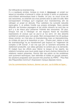 De l'efﬁcacité du brainstorming.
Il y a quelques années, lorsque je vivais à Vancouver, un projet sur
lequel je travaillais mʼamenait à visiter de temps à autre un partenaire,
sous-traitant aéronautique basé à Seattle. Un jour, au cours dʼune de
ces rencontres, on entendit une crise poindre dans la salle dʼà côté. Mon
correspondant mʼindiqua quʼil sʼagissait dʼun brainstorming aﬁn de
rattraper un projet en déroute. Pour satisfaire ma curiosité naturelle
(sans-gêne !), je prêtais lʼoreille aux propos échangés. Sans grande
difﬁculté, les bureaux paysagers et les similis cloisons ne sont pas ce
quʼil y a de mieux pour préserver lʼintimité des rencontres. De plus,
lorsque lʼon est à lʼétranger on est toujours friand de nouvelles
expressions et jʼavoue que ce jour-ci je fus servi. Un des absents
semblait en prendre pour son grade. Mon correspondant me dit quelque
chose comme: ce nʼest plus un brainstorming mais un blamestorming.
Je mʼétais dit que je le ressortirai un jour... D'autre part, même si tous
les brainstormings ne se transforment pas toujours en "règlement de
comptes à OK Corral", il est vrai que j'en ai rarement rencontrés de
réellement productifs. Les idées géniales ne sortent pas à la demande.
Et malgré tous les efforts pour libérer la langue et les esprits, les
relations humaines avec leurs poids (ego) et leurs chaînes (hiérarchie et
relations) restent présentes. Hormis des cas précis où les problèmes
sont purement techniques, bien délimités et traités en groupe restreint,
les solutions proposées sont souvent très proches du PRPC : "Plus Ras
des Pâquerettes Commun"( Expression marque déposée merci).
Lire les commentaires lecteurs, donner son avis sur le billet en ligne...
20 “Vive la performance” v1.1 de www.le-perfologue.net © Alain Fernandez 2004-2008
 