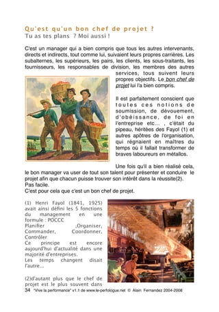 Q u ' e s t q u ' u n b o n c h e f d e p r o j e t ?
Tu as tes plans ? Moi aussi !
C'est un manager qui a bien compris que tous les autres intervenants,
directs et indirects, tout comme lui, suivaient leurs propres carrières. Les
subalternes, les supérieurs, les pairs, les clients, les sous-traitants, les
fournisseurs, les responsables de division, les membres des autres
services, tous suivent leurs
propres objectifs. Le bon chef de
projet lui l'a bien compris.
Il est parfaitement conscient que
t o u t e s c e s n o t i o n s d e
soumission, de dévouement,
d ' o b é i s s a n c e , d e f o i e n
l'entreprise etc… , c'était du
pipeau, héritées des Fayol (1) et
autres apôtres de l'organisation,
qui régnaient en maîtres du
temps où il fallait transformer de
braves laboureurs en métallos.
Une fois qu'il a bien réalisé cela,
le bon manager va user de tout son talent pour présenter et conduire  le
projet aﬁn que chacun puisse trouver son intérêt dans la réussite(2).
Pas facile.
C'est pour cela que c'est un bon chef de projet.
(1) Henri Fayol (1841, 1925)
avait ainsi déﬁni les 5 fonctions
du management en une
formule : POCCC
Planiﬁer ,Organiser,
Commander, Coordonner,
Contrôler
Ce principe est encore
aujourd'hui d'actualité dans une
majorité d'entreprises.
Les temps changent disait
l'autre...
(2)d'autant plus que le chef de
projet est le plus souvent dans
34 “Vive la performance” v1.1 de www.le-perfologue.net © Alain Fernandez 2004-2008
 