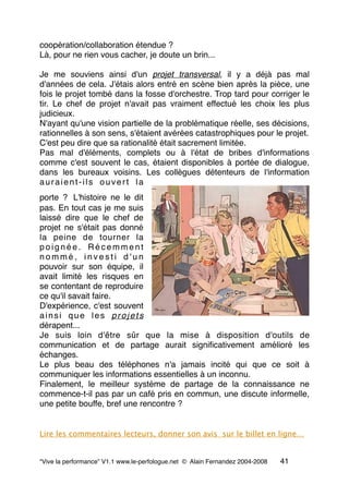 coopération/collaboration étendue ?
Là, pour ne rien vous cacher, je doute un brin...
Je me souviens ainsi d'un projet transversal, il y a déjà pas mal
d'années de cela. J'étais alors entré en scène bien après la pièce, une
fois le projet tombé dans la fosse d'orchestre. Trop tard pour corriger le
tir. Le chef de projet n'avait pas vraiment effectué les choix les plus
judicieux.
N'ayant qu'une vision partielle de la problématique réelle, ses décisions,
rationnelles à son sens, s'étaient avérées catastrophiques pour le projet.
C'est peu dire que sa rationalité était sacrement limitée.
Pas mal d'éléments, complets ou à l'état de bribes d'informations
comme c'est souvent le cas, étaient disponibles à portée de dialogue,
dans les bureaux voisins. Les collègues détenteurs de l'information
auraient-ils ouvert la
porte ? L'histoire ne le dit
pas. En tout cas je me suis
laissé dire que le chef de
projet ne s'était pas donné
la peine de tourner la
p o i g n é e . R é c e m m e n t
n o m m é , i n v e s t i d ' u n
pouvoir sur son équipe, il
avait limité les risques en
se contentant de reproduire
ce qu'il savait faire.
D'expérience, c'est souvent
ainsi que les projets
dérapent...
Je suis loin d'être sûr que la mise à disposition d'outils de
communication et de partage aurait signiﬁcativement amélioré les
échanges.
Le plus beau des téléphones n'a jamais incité qui que ce soit à
communiquer les informations essentielles à un inconnu.
Finalement, le meilleur système de partage de la connaissance ne
commence-t-il pas par un café pris en commun, une discute informelle,
une petite bouffe, bref une rencontre ?
Lire les commentaires lecteurs, donner son avis sur le billet en ligne…
“Vive la performance” V1.1 www.le-perfologue.net © Alain Fernandez 2004-2008 41
 