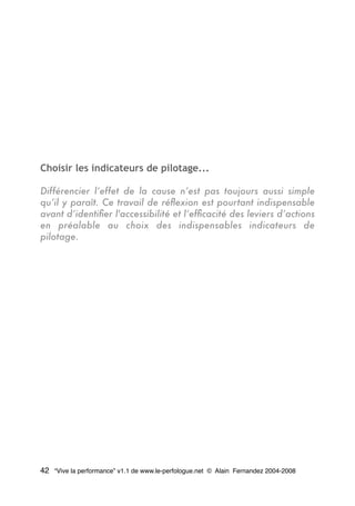 Choisir les indicateurs de pilotage...
Différencier l’effet de la cause n’est pas toujours aussi simple
qu’il y paraît. Ce travail de réﬂexion est pourtant indispensable
avant d’identiﬁer l'accessibilité et l’efﬁcacité des leviers d’actions
en préalable au choix des indispensables indicateurs de
pilotage.
42 “Vive la performance” v1.1 de www.le-perfologue.net © Alain Fernandez 2004-2008
 