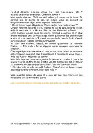 Faut-il débiter encore deux ou trois nouveaux fûts ?
Il a déjà un bon tas de bûches. Comment savoir ?
Mais quelle chance ! Voilà un vieil indien qui passe par la futaie. Or
comme tout le monde le sait, un indien, vieux de surcroît est
obligatoirement un sage. Notre trappeur l'interpelle :
" Dis-moi vieux sage. D'après toi, l'hiver va être rude cette année ? "
L'indien réﬂéchit, regarde le sol, regarde le tas de bois, regarde le ciel,
réﬂéchit encore et dit : « Rude ». Rien de plus. Mais c'est sufﬁsant.
Notre trappeur crache dans ses mains, reprend la cognée et en abat
encore quelques uns. Le vieux sage indien qui n'avait pas grand chose
à faire et pour une fois qu'il y avait un spectacle dans la forêt, sʼassoit
sur un rondin et regarde le trappeur travailler.
Au bout d'un moment, fatigué, ce dernier questionne de nouveau
l'indien : « Très rude » fut sa réponse après quelques secondes de
réﬂexion.
C'est reparti pour encore deux ou trois arbres. Mais la nuit va tomber et
notre trappeur n'en peut plus. Il questionne à nouveau le vieux sage. «
Très très rude ! » Répondit ce dernier.
Mais là le trappeur pose sa cognée et lui demande : « Mais à quoi vois-
tu cela ? Tu le lis dans le ciel, c'est le vol des oiseaux qui est révélateur
ou encore la mousse au pied des arbres ? dis-moi comment tu fais. "
" Oh c'est très simple répondit l'indien. Quand homme blanc couper
beaucoup de bois c'est que l'hiver sera rude ! "
Voilà regarder autour de vous et je suis sûr que vous trouverez des
indicateurs qui se mordent la queue !
Lire les commentaires lecteurs, donner son avis sur le billet en ligne…
44 “Vive la performance” v1.1 de www.le-perfologue.net © Alain Fernandez 2004-2008
 