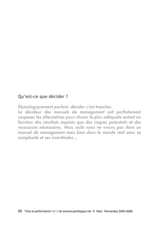 Qu’est-ce que décider ?
Etymologiquement parlant, décider c’est trancher.
Le décideur des manuels de management sait parfaitement
soupeser les alternatives pour choisir la plus adéquate autant en
fonction des résultats espérés que des risques potentiels et des
ressources nécessaires. Mais voilà nous ne vivons pas dans un
manuel de management mais bien dans le monde réel avec sa
complexité et ses incertitudes….
50 “Vive la performance” v1.1 de www.le-perfologue.net © Alain Fernandez 2004-2008
 