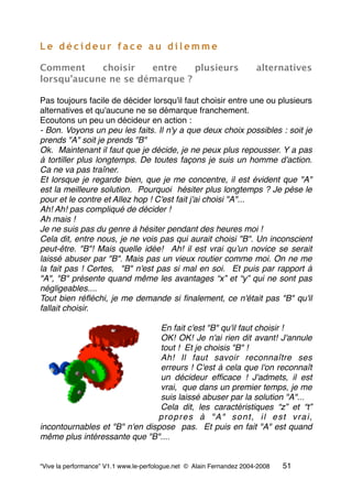 L e d é c i d e u r f a c e a u d i l e m m e
Comment choisir entre plusieurs alternatives
lorsqu’aucune ne se démarque ?
Pas toujours facile de décider lorsqu'il faut choisir entre une ou plusieurs
alternatives et qu'aucune ne se démarque franchement.
Ecoutons un peu un décideur en action :
- Bon. Voyons un peu les faits. Il n'y a que deux choix possibles : soit je
prends "A" soit je prends "B"
Ok.  Maintenant il faut que je décide, je ne peux plus repousser. Y a pas
à tortiller plus longtemps. De toutes façons je suis un homme d'action.
Ca ne va pas traîner.
Et lorsque je regarde bien, que je me concentre, il est évident que "A"
est la meilleure solution.  Pourquoi  hésiter plus longtemps ? Je pèse le
pour et le contre et Allez hop ! C'est fait j'ai choisi "A"...
Ah! Ah! pas compliqué de décider !
Ah mais !
Je ne suis pas du genre à hésiter pendant des heures moi !
Cela dit, entre nous, je ne vois pas qui aurait choisi "B". Un inconscient
peut-être. "B"! Mais quelle idée!  Ah! il est vrai quʼun novice se serait
laissé abuser par "B". Mais pas un vieux routier comme moi. On ne me
la fait pas ! Certes,  "B" n'est pas si mal en soi.  Et puis par rapport à
"A", "B" présente quand même les avantages “x” et “y” qui ne sont pas
négligeables....
Tout bien réﬂéchi, je me demande si ﬁnalement, ce n'était pas "B" qu'il
fallait choisir.
En fait c'est "B" qu'il faut choisir !
OK! OK! Je n'ai rien dit avant! J'annule
tout !  Et je choisis "B" !
Ah! Il faut savoir reconnaître ses
erreurs ! C'est à cela que l'on reconnaît
un décideur efﬁcace ! J'admets, il est
vrai,  que dans un premier temps, je me
suis laissé abuser par la solution "A"...
Cela dit, les caractéristiques “z” et “t”
propres à "A" sont, il est vrai,
incontournables et "B" n'en dispose  pas.  Et puis en fait "A" est quand
même plus intéressante que "B"....
“Vive la performance” V1.1 www.le-perfologue.net © Alain Fernandez 2004-2008 51
 