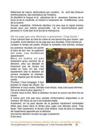 Rabat-joie de nature, destructeurs par vocation,  ils  sont des briseurs
d'enthousiasme, des castrateurs de l'initiative.
Ils étouffent la fougue et la  pétulance de la  jeunesse, berceau de la
force et de la créativité, et incitent à l'extension de  l'indifférence, voire
de la rouerie.
Accusé, culpabilisé, l'infortuné décideur n'a plus que le regret comme
bouée pour son estime personnelle. "Je ne recommencerai plus"
pensera-t-il. C'est bien là le but de la manoeuvre.
On ne juge pas une décision a posteriori. Trop facile !
Il faut s'ancrer bien au fond du crâne et une bonne fois pour toutes  que
la qualité  d'une décision ne se juge pas aux résultats. C'est comme ça.
Lorsque le temps est passé, lorsque le contexte s'est précisé, lorsque
les premiers résultats ont pointé
le bout de leur nez, le jugement
e s t a i s é . L e s é v i d e n c e s
apparaissent.
M a i s o n o u b l i e u n p e u
facilement qu'au moment de la
décision, celui qui décidait ne
disposait pas de toutes les
cartes en main. En fait, c'est
exactement cela la décision en
univers complexe et incertain.
On ne dispose pas de toutes les
cartes.
Pourtant, il faut s'engager. Il faut
prendre le risque de choisir. Ou
d'éliminer si vous voulez. Décider c'est choisir, mais c'est aussi éliminer. 
Est-ce le choix le plus opportun ?
L'avenir nous le dira. Mais le décideur ne peut en aucun cas être mis en
cause.
A moins qu'il n'ait pas tenu compte d'informations disponibles à ce
moment. Ah! Dans ce cas il est impardonnable.
Autrement, on ne peut abuser de la position hautement confortable
d'être plus avant dans le temps pour juger une décision prise. Trop
facile ! Non seulement, le terrain s'est éclairci, mais de plus on dispose
de l'expérience apportée par la décision.
Une bonne décision ne peut se juger a posteriori.
C'est ainsi.       
Lire les commentaires lecteurs, donner son avis sur le billet en ligne...
“Vive la performance” V1.1 www.le-perfologue.net © Alain Fernandez 2004-2008 55
 