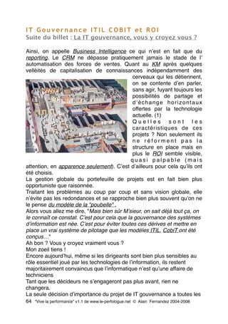 I T G o u v e r n a n c e I T I L C O B I T e t R O I
Suite du billet : La IT gouvernance, vous y croyez vous ?
Ainsi, on appelle Business Intelligence ce qui nʼest en fait que du
reporting. Le CRM ne dépasse pratiquement jamais le stade de lʼ
automatisation des forces de ventes. Quant au KM après quelques
velléités de capitalisation de connaissances indépendamment des
cerveaux qui les détiennent,
on se contente dʼen parler,
sans agir, fuyant toujours les
possibilités de partage et
dʼéchange horizontaux
offertes par la technologie
actuelle. (1)
Q u e l l e s s o n t l e s
caractéristiques de ces
projets ? Non seulement ils
n e r é f o r m e n t p a s l a
structure en place mais en
plus le ROI semble visible,
q u a s i p a l p a b l e ( m a i s
attention, en apparence seulement). Cʼest dʼailleurs pour cela quʼils ont
été choisis.
La gestion globale du portefeuille de projets est en fait bien plus
opportuniste que raisonnée.
Traitant les problèmes au coup par coup et sans vision globale, elle
nʼévite pas les redondances et se rapproche bien plus souvent quʼon ne
le pense du modèle de la "poubelle" .
Alors vous allez me dire, "Mais bien sûr Mʼsieur, on sait déjà tout ça, on
le connaît ce constat. Cʼest pour cela que la gouvernance des systèmes
dʼinformation est née. Cʼest pour éviter toutes ces dérives et mettre en
place un vrai système de pilotage que les modèles ITIL, CobiT ont été
conçus…"
Ah bon ? Vous y croyez vraiment vous ?
Mon zoeil tiens !
Encore aujourdʼhui, même si les dirigeants sont bien plus sensibles au
rôle essentiel joué par les technologies de lʼinformation, ils restent
majoritairement convaincus que lʼinformatique nʼest quʼune affaire de
techniciens
Tant que les décideurs ne sʼengageront pas plus avant, rien ne
changera.
La seule décision dʼimportance du projet de IT gouvernance a toutes les
64 “Vive la performance” v1.1 de www.le-perfologue.net © Alain Fernandez 2004-2008
 