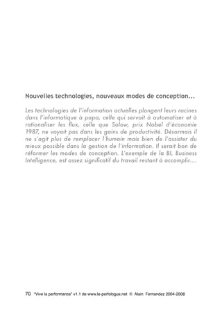 Nouvelles technologies, nouveaux modes de conception...
Les technologies de l’information actuelles plongent leurs racines
dans l’informatique à papa, celle qui servait à automatiser et à
rationaliser les ﬂux, celle que Solow, prix Nobel d’économie
1987, ne voyait pas dans les gains de productivité. Désormais il
ne s’agit plus de remplacer l’humain mais bien de l’assister du
mieux possible dans la gestion de l’information. Il serait bon de
réformer les modes de conception. L’exemple de la BI, Business
Intelligence, est assez signiﬁcatif du travail restant à accomplir….
70 “Vive la performance” v1.1 de www.le-perfologue.net © Alain Fernandez 2004-2008
 