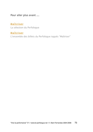 Pour aller plus avant ...
M a î t r i s e r
La sélection du Perfologue
M a î t r i s e r
L’ensemble des billets du Perfologue tagués “Maîtriser”
“Vive la performance” V1.1 www.le-perfologue.net © Alain Fernandez 2004-2008 73
 