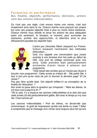Fo r m a t i o n e t p e r f o r m a n c e
But, ﬁnalité, objectifs, performance, décisions, actions
sont des notions indissociables.
Ce n'est pas une règle, c'est encore moins une norme, c'est tout
simplement ainsi dans la vie. Chacun d'entre nous poursuit son propre
but avec ses propres objectifs ﬁxés à plus ou moins brève échéance.
Chacun d'entre nous décide et lance les actions les plus adéquates
selon son sentiment, la situation, le moment, pour surmonter les
obstacles, proﬁter des opportunités, et atteindre ainsi le plus
efﬁcacement possible les objectifs ﬁxés.
L'autre jour j'écoutais Albert Jacquard sur France-
Culture évoquant l'archaïsme des méthodes
d'éducation ...
Cela m'a rappelé une conversation que j'avais
surprise à une terrasse d'un bar juste au début de
l'été. Une prof de collège conversait avec une
amie. Cette première était particulièrement
enchantée d'avoir réussi à achever son
programme.
"Cela faisait des années que je n'avais pas réussi à
boucler mon programme". Cette année je m'étais dit : “Ma petite ﬁlle, il
faut à tout prix qu'au mois de juin tu tournes la dernière page" Et j'ai
réussi !"
Pas peu ﬁère qu'elle était. Cet objectif reﬂète-t-il sa conception de la
ﬁnalité de l'éducation  ?
Son amie lui posa alors la question qui s'imposait : "Mais tes élèves, ils
ont tous suivi jusqu'à la ﬁn ?"
"Oh tu sais, il y a toujours les cancres indécrottables et je dois dire que
cette année j'ai été particulièrement gâtée. Bof avec le temps je m'y suis
fait. C'est comme ça"
Les cancres indécrottables ! Prof de lettres, ne devait-elle pas
communiquer  le goût de l'expression qu'elle soit écrite ou orale ? Aider
à comprendre que le message d'un roman sera toujours plus fort qu'une
“Vive la performance” V1.1 www.le-perfologue.net © Alain Fernandez 2004-2008 91
 