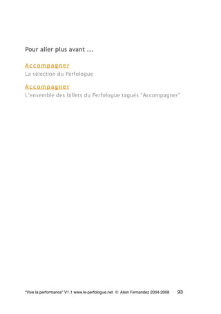 Pour aller plus avant ...
A c c o m p a g n e r
La sélection du Perfologue
A c c o m p a g n e r
L’ensemble des billets du Perfologue tagués “Accompagner”
“Vive la performance” V1.1 www.le-perfologue.net © Alain Fernandez 2004-2008 93
 