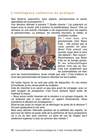 L ' I n t e l l i g e n c e c o l l e c t i v e e n p ra t i q u e
Que ferait-on aujourdʼhui, sans experts, prévisionnistes et autres
spécialistes de la prospective ?
Une décision délicate à prendre ? Quelle chance ! Jʼai justement un
expert sous le coude, prêt à éclaircir la problématique. Sauvé ! Pas un
domaine ou une activité nʼéchappe à cet engouement pour les experts
et prévisionnistes. La politique, les marchés boursiers, la météo, la
circulation routière.
Ah ! mon rêve, être
prévisionniste chez Bison
Futé : «Ne prenez pas la
route samedi 1er août,
Bison Futé prévoit une
journée rouge dans le sens
des départs » Ben voyons !
Reconnaissons que Bison
Futé ne se trompe jamais.
Si les embouteillages
prévus nʼont pas eu lieu,
cʼest tout simplement que
les automobilistes ont bien
suivi les recommandations. Aussi simple que cela ! Cʼest dʼailleurs la
force des prévisionnistes de toujours retomber sur leurs pattes.
De toutes façons ils ne sont pas prêts de disparaître. En ces temps
dʼincertitude, je les verrais plutôt se multiplier.
Cela dit, chercher à en savoir un peu plus avant de sʼengager, avec un
petit soupçon de prospective, cʼest dʼune certaine façon tenter de
maîtriser le risque.
« Nous avons conﬁé lʼexamen de la situation à un groupe dʼexperts. Ils
ne tarderont pas à nous délivrer un rapport circonstancié. Nous
prendrons la décision en conséquence ».
Nʼest-ce pas aussi un moyen de se décharger du poids de la décision ?
On peut quelquefois le voir ainsi.
Mais sans aborder lʼéternelle question de la faillibilité des experts, on
peut tout de même se poser celle de la pertinence de leurs propositions
vis à vis du bon sens commun. Le point de vue de lʼexpert est-il
réellement supérieur à celui du commun des mortels ?
96 “Vive la performance” v1.1 de www.le-perfologue.net © Alain Fernandez 2004-2008
 