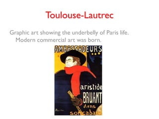 Toulouse-Lautrec
Graphic art showing the underbelly of Paris life.
  Modern commercial art was born.
 