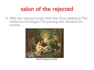 salon of the rejected
In 1863 the rejected artists held their first exhibition. The
   revolution had begun. The painting that shocked the
   crowds...




                       Manet’s Le Dejeuner sur l’Herbe
 