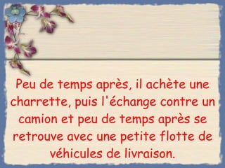 Peu de temps après, il achète une charrette, puis l'échange contre un camion et peu de temps après se retrouve avec une petite flotte de véhicules de livraison. 