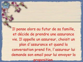 Il pense alors au futur de sa famille, et décide de prendre une assurance vie. Il appelle un assureur, choisit un plan d'assurance et quand la conversation prend fin, l'assureur lui demande son email pour lui envoyer la proposition. 