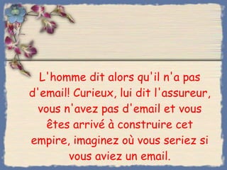 L'homme dit alors qu'il n'a pas d'email! Curieux, lui dit l'assureur, vous n'avez pas d'email et vous êtes arrivé à construire cet empire, imaginez où vous seriez si vous aviez un email. 