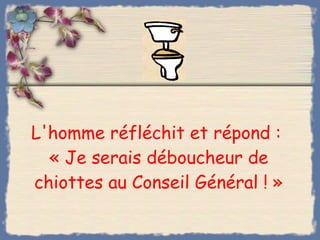 L'homme réfléchit et répond :  « Je serais déboucheur de chiottes au Conseil Général ! » 