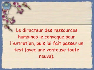 Le directeur des ressources humaines le convoque pour l'entretien, puis lui fait passer un test (avec une ventouse toute neuve). 