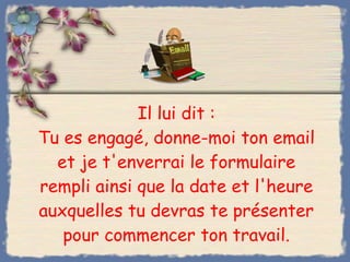 Il lui dit : Tu es engagé, donne-moi ton email et je t'enverrai le formulaire rempli ainsi que la date et l'heure auxquelles tu devras te présenter pour commencer ton travail. 
