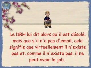 Le DRH lui dit alors qu'il est désolé, mais que s'il n'a pas d'email, cela signifie que virtuellement il n'existe pas et, comme il n'existe pas, il ne peut avoir le job.  