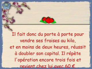 Il fait donc du porte à porte pour vendre ses fraises au kilo, et en moins de deux heures, réussit à doubler son capital. Il répète l'opération encore trois fois et revient chez lui avec 60 €. 