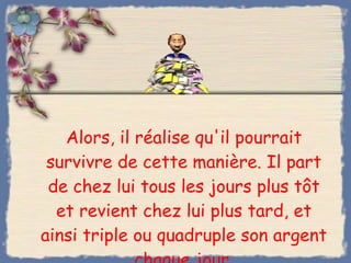 Alors, il réalise qu'il pourrait survivre de cette manière. Il part de chez lui tous les jours plus tôt et revient chez lui plus tard, et ainsi triple ou quadruple son argent chaque jour. 