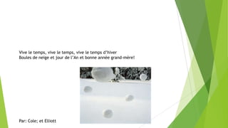 Vive le temps, vive le temps, vive le temps d’hiver
Boules de neige et jour de l’An et bonne année grand-mère!
Par: Cole; et Elliott
