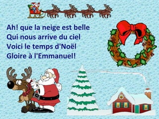 Ah! que la neige est belle
Qui nous arrive du ciel
Voici le temps d'Noël
Gloire à l'Emmanuel!