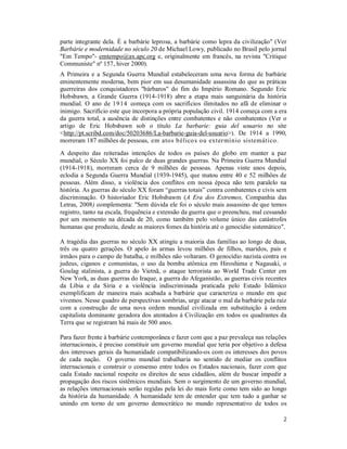 2
parte integrante dela. É a barbárie leprosa, a barbárie como lepra da civilização" (Ver
Barbárie e modernidade no século 20 de Michael Lowy, publicado no Brasil pelo jornal
"Em Tempo"- emtempo@ax.apc.org e, originalmente em francês, na revista "Critique
Communiste" nº 157, hiver 2000).
A Primeira e a Segunda Guerra Mundial estabeleceram uma nova forma de barbárie
eminentemente moderna, bem pior em sua desumanidade assassina do que as práticas
guerreiras dos conquistadores "bárbaros" do fim do Império Romano. Segundo Eric
Hobsbawn, a Grande Guerra (1914-1918) abre a etapa mais sanguinária da história
mundial. O ano de 1914 começa com os sacrifícios ilimitados no afã de eliminar o
inimigo. Sacrifício este que incorpora a própria população civil. 1914 começa com a era
da guerra total, a ausência de distinções entre combatentes e não combatentes (Ver o
artigo de Eric Hobsbawn sob o título La barbarie: guia del usuario no site
<http://pt.scribd.com/doc/50203686/La-barbarie-guia-del-usuario>). De 1914 a 1990,
morreram 187 milhões de pessoas, em atos bélicos ou extermínio sistemático.
A despeito das reiteradas intenções de todos os países do globo em manter a paz
mundial, o Século XX foi palco de duas grandes guerras. Na Primeira Guerra Mundial
(1914-1918), morreram cerca de 9 milhões de pessoas. Apenas vinte anos depois,
eclodia a Segunda Guerra Mundial (1939-1945), que matou entre 40 e 52 milhões de
pessoas. Além disso, a violência dos conflitos em nossa época não tem paralelo na
história. As guerras do século XX foram “guerras totais” contra combatentes e civis sem
discriminação. O historiador Eric Hobsbawm (A Era dos Extremos, Companhia das
Letras, 2008) complementa: "Sem dúvida ele foi o século mais assassino de que temos
registro, tanto na escala, frequência e extensão da guerra que o preencheu, mal cessando
por um momento na década de 20, como também pelo volume único das catástrofes
humanas que produziu, desde as maiores fomes da história até o genocídio sistemático".
A tragédia das guerras no século XX atingiu a maioria das famílias ao longo de duas,
três ou quatro gerações. O apelo às armas levou milhões de filhos, maridos, pais e
irmãos para o campo de batalha, e milhões não voltaram. O genocídio nazista contra os
judeus, ciganos e comunistas, o uso da bomba atômica em Hiroshima e Nagasaki, o
Goulag stalinista, a guerra do Vietnã, o ataque terrorista ao World Trade Center em
New York, as duas guerras do Iraque, a guerra do Afeganistão, as guerras civis recentes
da Líbia e da Síria e a violência indiscriminada praticada pelo Estado Islâmico
exemplificam de maneira mais acabada a barbárie que caracteriza o mundo em que
vivemos. Nesse quadro de perspectivas sombrias, urge atacar o mal da barbárie pela raiz
com a construção de uma nova ordem mundial civilizada em substituição à ordem
capitalista dominante geradora dos atentados à Civilização em todos os quadrantes da
Terra que se registram há mais de 500 anos.
Para fazer frente à barbárie contemporânea e fazer com que a paz prevaleça nas relações
internacionais, é preciso constituir um governo mundial que teria por objetivo a defesa
dos interesses gerais da humanidade compatibilizando-os com os interesses dos povos
de cada nação. O governo mundial trabalharia no sentido de mediar os conflitos
internacionais e construir o consenso entre todos os Estados nacionais, fazer com que
cada Estado nacional respeite os direitos de seus cidadãos, além de buscar impedir a
propagação dos riscos sistêmicos mundiais. Sem o surgimento de um governo mundial,
as relações internacionais serão regidas pela lei do mais forte como tem sido ao longo
da história da humanidade. A humanidade tem de entender que tem tudo a ganhar se
unindo em torno de um governo democrático no mundo representativo de todos os
 