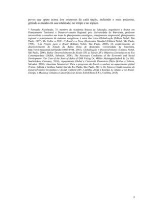 3
povos que opere acima dos interesses de cada nação, incluindo o mais poderoso,
gerindo o mundo em sua totalidade, no tempo e no espaço.
* Fernando Alcoforado, 75, membro da Academia Baiana de Educação, engenheiro e doutor em
Planejamento Territorial e Desenvolvimento Regional pela Universidade de Barcelona, professor
universitário e consultor nas áreas de planejamento estratégico, planejamento empresarial, planejamento
regional e planejamento de sistemas energéticos, é autor dos livros Globalização (Editora Nobel, São
Paulo, 1997), De Collor a FHC- O Brasil e a Nova (Des)ordem Mundial (Editora Nobel, São Paulo,
1998), Um Projeto para o Brasil (Editora Nobel, São Paulo, 2000), Os condicionantes do
desenvolvimento do Estado da Bahia (Tese de doutorado. Universidade de Barcelona,
http://www.tesisenred.net/handle/10803/1944, 2003), Globalização e Desenvolvimento (Editora Nobel,
São Paulo, 2006), Bahia- Desenvolvimento do Século XVI ao Século XX e Objetivos Estratégicos na Era
Contemporânea (EGBA, Salvador, 2008), The Necessary Conditions of the Economic and Social
Development- The Case of the State of Bahia (VDM Verlag Dr. Müller Aktiengesellschaft & Co. KG,
Saarbrücken, Germany, 2010), Aquecimento Global e Catástrofe Planetária (P&A Gráfica e Editora,
Salvador, 2010), Amazônia Sustentável- Para o progresso do Brasil e combate ao aquecimento global
(Viena- Editora e Gráfica, Santa Cruz do Rio Pardo, São Paulo, 2011), Os Fatores Condicionantes do
Desenvolvimento Econômico e Social (Editora CRV, Curitiba, 2012) e Energia no Mundo e no Brasil-
Energia e Mudança Climática Catastrófica no Século XXI (Editora CRV, Curitiba, 2015).
 