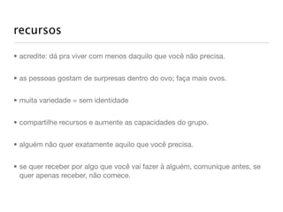 recursos

• acredite: dá pra viver com menos daquilo que você não precisa.


• as pessoas gostam de surpresas dentro do ovo; faça mais ovos.


• muita variedade = sem identidade


• compartilhe recursos e aumente as capacidades do grupo.


• alguém não quer exatamente aquilo que você precisa.


• se quer receber por algo que você vai fazer à alguém, comunique antes, se
  quer apenas receber, não comece.
 