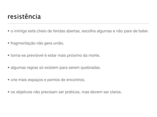 resistência

• o inimigo está cheio de feridas abertas, escolha algumas e não pare de bater.


• fragmentação não gera união.


• torna-se previsível é estar mais próximo da morte.


• algumas regras só existem para serem quebradas.


• crie mais espaços e pontos de encontros.


• os objetivos não precisam ser práticos, mas devem ser claros.
 