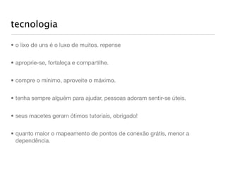 tecnologia

• o lixo de uns é o luxo de muitos. repense


• aproprie-se, fortaleça e compartilhe.


• compre o mínimo, aproveite o máximo.


• tenha sempre alguém para ajudar, pessoas adoram sentir-se úteis.


• seus macetes geram ótimos tutoriais, obrigado!


• quanto maior o mapeamento de pontos de conexão grátis, menor a
  dependência.
 