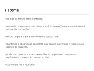 sistema

• os dias de fartura estão contados.


• a maioria das pessoas não percebe as transformações que o mundo está
  passando por opção.


• é hora de pensar para frente e tentar aplicar hoje.


• mantenha a observação constante dos passos do inimigo e registre seus
  pontos de fraqueza.


• pode nem parecer, mas existem milhares de pessoas que pensam
  exatamente como você, conte com elas.


• sudo make me a revolution
 
