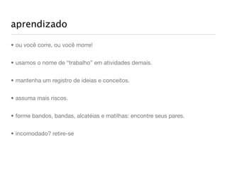 aprendizado

• ou você corre, ou você morre!


• usamos o nome de “trabalho” em atividades demais.


• mantenha um registro de ideias e conceitos.


• assuma mais riscos.


• forme bandos, bandas, alcatéias e matilhas: encontre seus pares.


• incomodado? retire-se
 