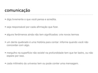 comunicação

• diga livremente o que você pensa e acredita.


• seja responsável por cada aﬁrmação que ﬁzer.


• alguns fenômenos ainda não tem signiﬁcados: crie novos termos


• um dente quebrado é uma história para contar: informe quando você não
  concordar com algo.


• mergulho na superfície não existe! na profundidade tem que ter lastro, ou não
  espere por isso.


• cada milímetro do universo tem ou pode conter uma mensagem.
 