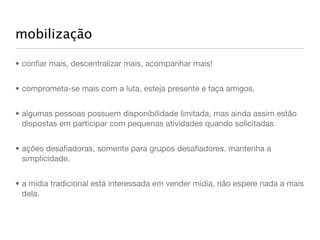 mobilização

• conﬁar mais, descentralizar mais, acompanhar mais!


• comprometa-se mais com a luta, esteja presente e faça amigos.


• algumas pessoas possuem disponibilidade limitada, mas ainda assim estão
  dispostas em participar com pequenas atividades quando solicitadas.


• ações desaﬁadoras, somente para grupos desaﬁadores. mantenha a
  simplicidade.


• a mídia tradicional está interessada em vender mídia, não espere nada a mais
  dela.
 