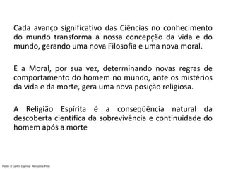 Cada avanço significativo das Ciências no conhecimento
do mundo transforma a nossa concepção da vida e do
mundo, gerando uma nova Filosofia e uma nova moral.
E a Moral, por sua vez, determinando novas regras de
comportamento do homem no mundo, ante os mistérios
da vida e da morte, gera uma nova posição religiosa.
A Religião Espírita é a conseqüência natural da
descoberta científica da sobrevivência e continuidade do
homem após a morte
Fonte: O Centro Espírita - Herculano Pires
 