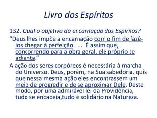 Livro dos Espíritos
132. Qual o objetivo da encarnação dos Espíritos?
“Deus lhes impõe a encarnação com o fim de fazê-
los chegar à perfeição. ... É assim que,
concorrendo para a obra geral, ele próprio se
adianta.”
A ação dos seres corpóreos é necessária à marcha
do Universo. Deus, porém, na Sua sabedoria, quis
que nessa mesma ação eles encontrassem um
meio de progredir e de se aproximar Dele. Deste
modo, por uma admirável lei da Providência,
tudo se encadeia,tudo é solidário na Natureza.
 
