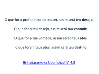 O que for a profundeza do teu ser, assim será teu desejo.
O que for o teu desejo, assim será tua vontade.
O que for a tua vontade, assim serão teus atos.
o que forem teus atos, assim será teu destino
Brihadaranyaka Upanishad IV, 4.5
 