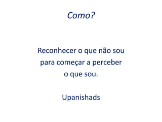 Como?
Reconhecer o que não sou
para começar a perceber
o que sou.
Upanishads
 