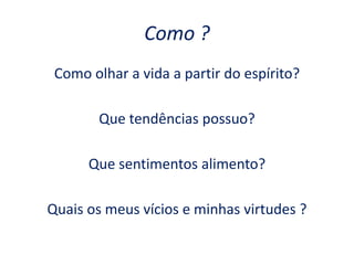 Como ?
Como olhar a vida a partir do espírito?
Que tendências possuo?
Que sentimentos alimento?
Quais os meus vícios e minhas virtudes ?
 