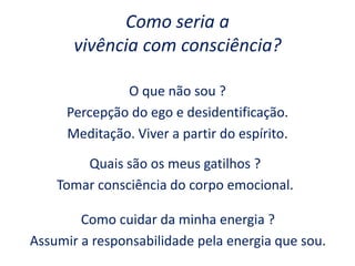 Como seria a
vivência com consciência?
O que não sou ?
Percepção do ego e desidentificação.
Meditação. Viver a partir do espírito.
Quais são os meus gatilhos ?
Tomar consciência do corpo emocional.
Como cuidar da minha energia ?
Assumir a responsabilidade pela energia que sou.
 