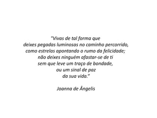 "Vivas de tal forma que
deixes pegadas luminosas no caminho percorrido,
como estrelas apontando o rumo da felicidade;
não deixes ninguém afastar-se de ti
sem que leve um traço de bondade,
ou um sinal de paz
da sua vida.“
Joanna de Ângelis
 