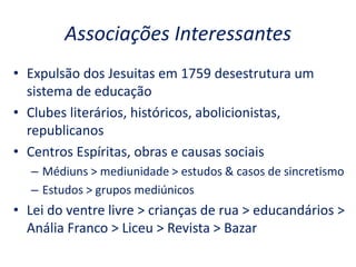 Associações Interessantes
• Expulsão dos Jesuitas em 1759 desestrutura um
sistema de educação
• Clubes literários, históricos, abolicionistas,
republicanos
• Centros Espíritas, obras e causas sociais
– Médiuns > mediunidade > estudos & casos de sincretismo
– Estudos > grupos mediúnicos
• Lei do ventre livre > crianças de rua > educandários >
Anália Franco > Liceu > Revista > Bazar
 