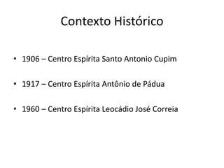 Contexto Histórico
• 1906 – Centro Espírita Santo Antonio Cupim
• 1917 – Centro Espírita Antônio de Pádua
• 1960 – Centro Espírita Leocádio José Correia
 